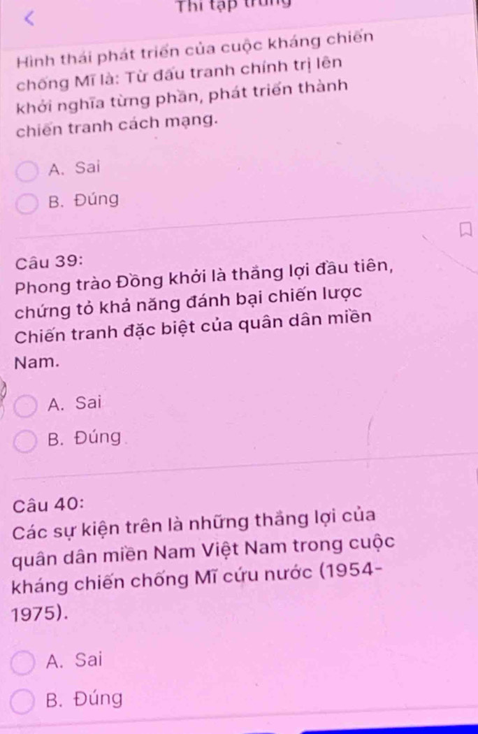 Thi tạp trung
Hình thái phát triển của cuộc kháng chiến
chống Mĩ là: Từ đấu tranh chính trị lên
khởi nghĩa từng phần, phát triển thành
chiến tranh cách mạng.
A. Sai
B. Đúng
Câu 39:
Phong trào Đồng khởi là thắng lợi đầu tiên,
chứng tỏ khả năng đánh bại chiến lược
Chiến tranh đặc biệt của quân dân miền
Nam.
A. Sai
B. Đúng
Câu 40:
Các sự kiện trên là những thắng lợi của
quân dân miền Nam Việt Nam trong cuộc
kháng chiến chống Mĩ cứu nước (1954-
1975).
A. Sai
B. Đúng