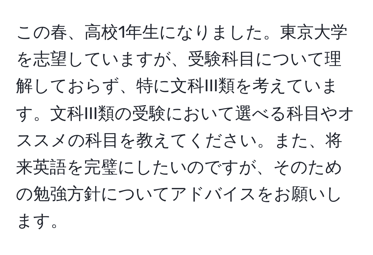 この春、高校1年生になりました。東京大学を志望していますが、受験科目について理解しておらず、特に文科III類を考えています。文科III類の受験において選べる科目やオススメの科目を教えてください。また、将来英語を完璧にしたいのですが、そのための勉強方針についてアドバイスをお願いします。