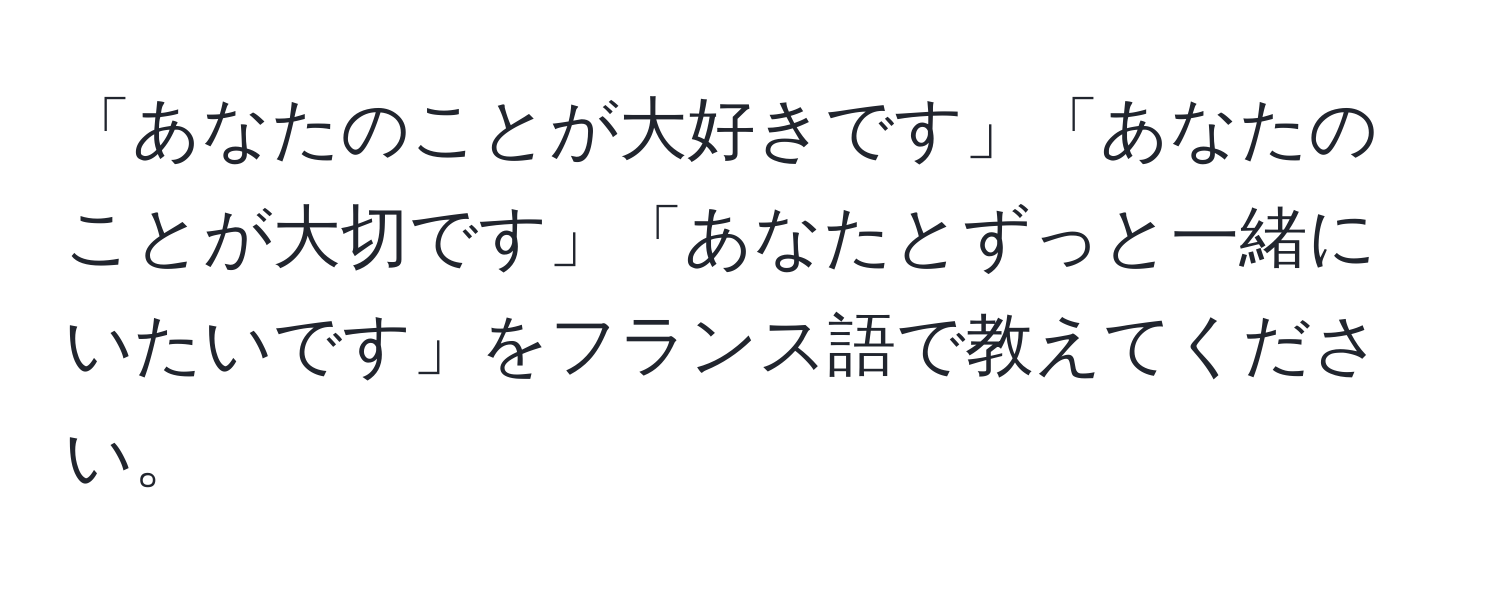 「あなたのことが大好きです」「あなたのことが大切です」「あなたとずっと一緒にいたいです」をフランス語で教えてください。