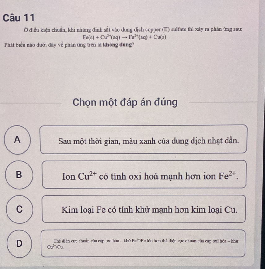 Ở điều kiện chuẩn, khi nhúng đinh sắt vào dung dịch copper (II) sulfate thì xảy ra phản ứng sau:
Fe(s)+Cu^(2+)(aq)to Fe^(2+)(aq)+Cu(s)
Phát biểu nào dưới đây về phản ứng trên là không đúng?
Chọn một đáp án đúng
A Sau một thời gian, màu xanh của dung dịch nhạt dần.
B có tính oxi hoá mạnh hơn ion Fe^(2+). 
Ion Cu^(2+)
C Kim loại Fe có tính khử mạnh hơn kim loại Cu.
Thế điện cực chuẩn của cặp oxi hóa - khử Fe^(2+) T/Fe lớn hơn thể điện cực chuẩn của cặp oxi hóa - khử
D Cu^(2+)/Cu.