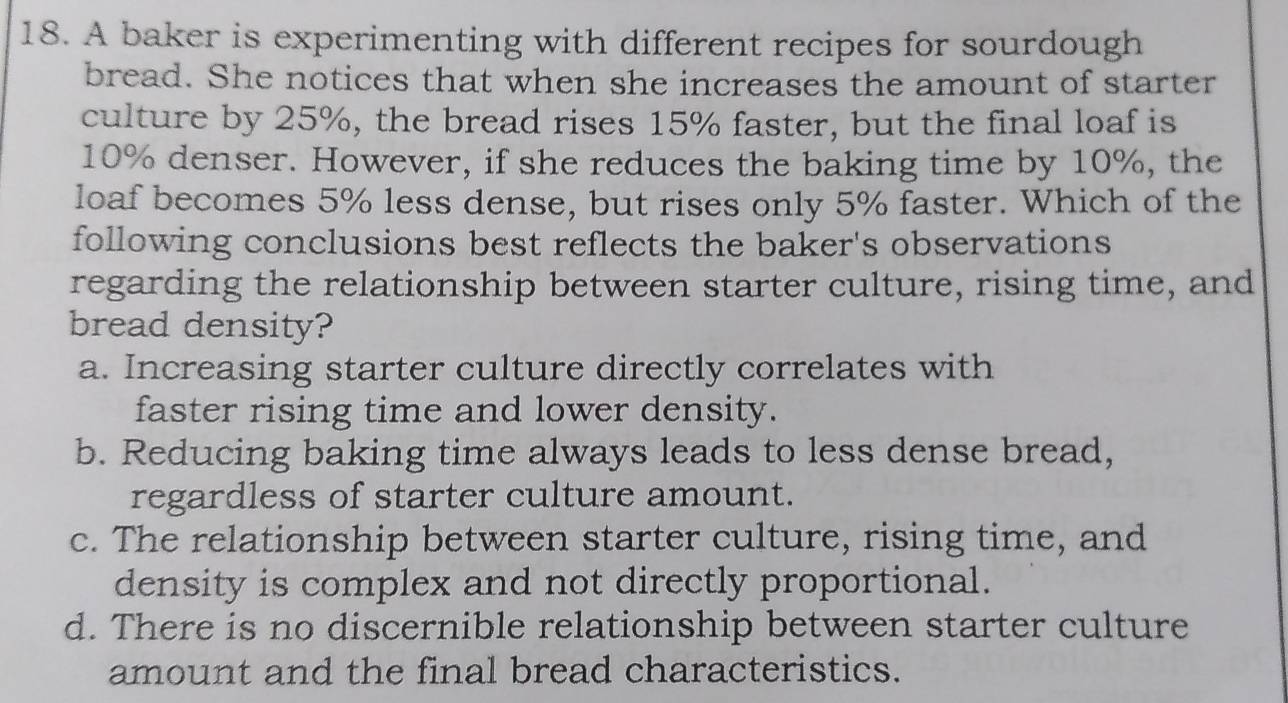 A baker is experimenting with different recipes for sourdough
bread. She notices that when she increases the amount of starter
culture by 25%, the bread rises 15% faster, but the final loaf is
10% denser. However, if she reduces the baking time by 10%, the
loaf becomes 5% less dense, but rises only 5% faster. Which of the
following conclusions best reflects the baker's observations
regarding the relationship between starter culture, rising time, and
bread density?
a. Increasing starter culture directly correlates with
faster rising time and lower density.
b. Reducing baking time always leads to less dense bread,
regardless of starter culture amount.
c. The relationship between starter culture, rising time, and
density is complex and not directly proportional.
d. There is no discernible relationship between starter culture
amount and the final bread characteristics.