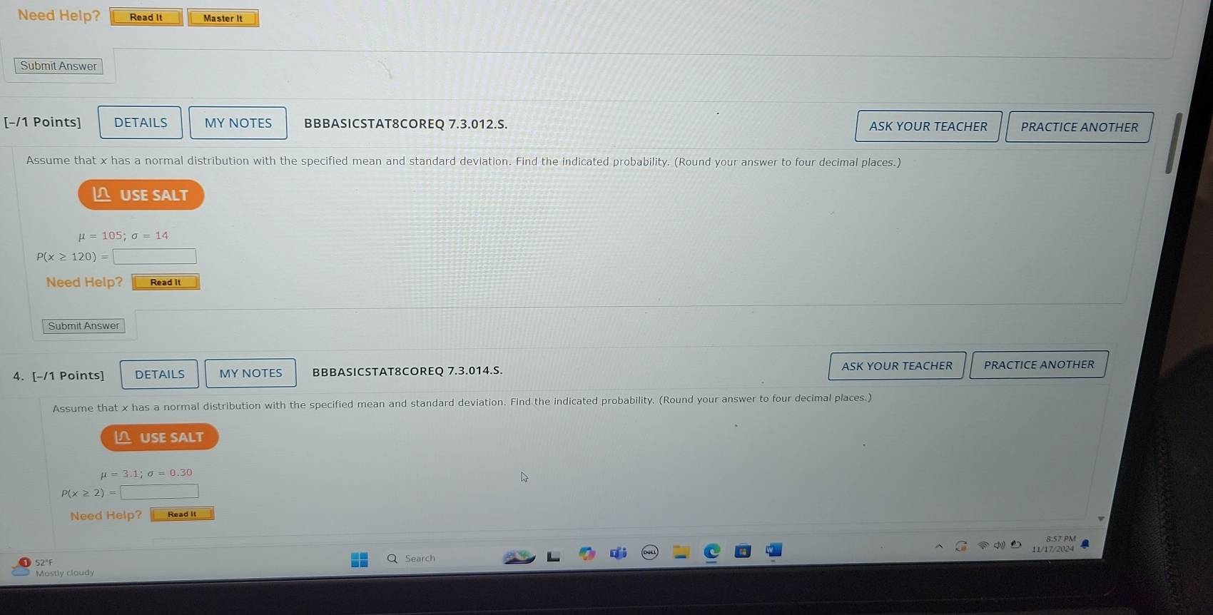 Need Help? Read It Master It 
Submit Answer 
[-/1 Points] DETAILS MY NOTES BBBASICSTAT8COREQ 7.3.012.S. ASK YOUR TEACHER PRACTICE ANOTHER 
Assume that x has a normal distribution with the specified mean and standard deviation. Find the indicated probability. (Round your answer to four decimal places.) 
USE SALT
mu =105; sigma =14
P(x≥ 120)=□
Need Help? Read It 
Submit Answer 
4. [-/1 Points] DETAILS MY NOTES BBBASICSTAT8COREQ 7.3.014.S. ASK YOUR TEACHER PRACTICE ANOTHER 
Assume that x has a normal distribution with the specified mean and standard deviation. Find the indicated probability. (Round your answer to four decimal places.) 
∩ USE SALT
mu =3.1; sigma =0.30
P(x≥ 2)=
Need Help? 
d 8:57 PM 
52°F Search 11/17/2024 
Mostly cloudy