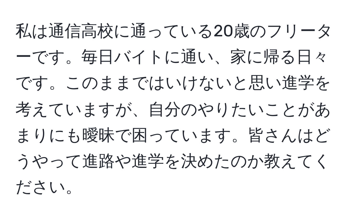 私は通信高校に通っている20歳のフリーターです。毎日バイトに通い、家に帰る日々です。このままではいけないと思い進学を考えていますが、自分のやりたいことがあまりにも曖昧で困っています。皆さんはどうやって進路や進学を決めたのか教えてください。