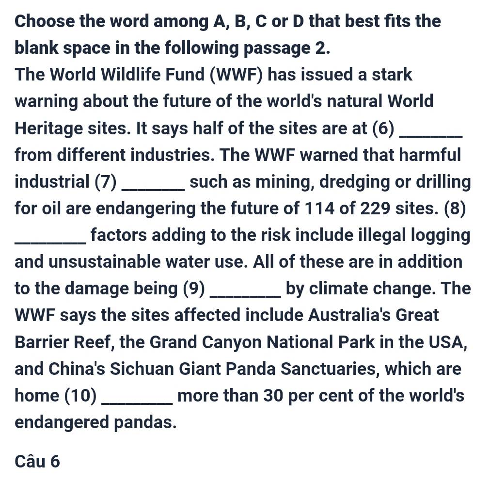 Choose the word among A, B, C or D that best fits the 
blank space in the following passage 2. 
The World Wildlife Fund (WWF) has issued a stark 
warning about the future of the world's natural World 
Heritage sites. It says half of the sites are at (6)_ 
from different industries. The WWF warned that harmful 
industrial (7) _such as mining, dredging or drilling 
for oil are endangering the future of 114 of 229 sites. (8) 
_factors adding to the risk include illegal logging 
and unsustainable water use. All of these are in addition 
to the damage being (9) _by climate change. The 
WWF says the sites affected include Australia's Great 
Barrier Reef, the Grand Canyon National Park in the USA, 
and China's Sichuan Giant Panda Sanctuaries, which are 
home (10) _more than 30 per cent of the world's 
endangered pandas. 
Câu 6