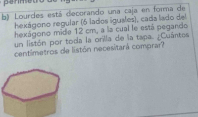 Lourdes está decorando una caja en forma de 
hexágono regular (6 lados iguales), cada lado del 
hexágono mide 12 cm, a la cual le está pegando 
un listón por toda la orilla de la tapa. ¿Cuántos
centímetros de listón necesitará comprar?