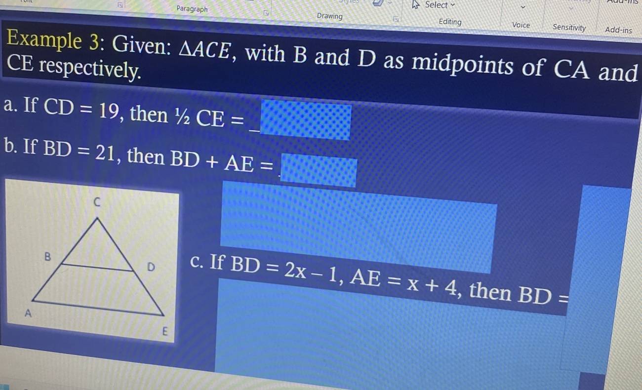 Select 
Is Paragraph Sensitivity 
Drawing Editing Voice Add-ins 
Example 3: Given: △ ACE , with B and D as midpoints of CA and
CE respectively. 
a. If CD=19 , then 1/2CE=_ 
b. If BD=21 , then BD+AE=□
c. If
BD=2x-1, AE=x+4 , then BD=