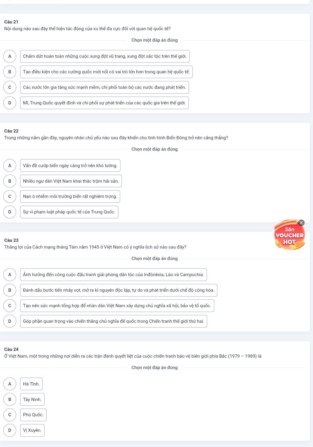 Nội dung nào sau đây thể hiện tác động của xu thế đa cực đối với quan hệ quốc tế?
Chọn một đáp án đúng
A Chấm dứt hoàn toàn những cuộc xung đột vũ trang, xung đột sắc tộc trên thế giới.
B Tạo điều kiện cho các cường quốc mới nổi có vai trò lớn hơn trong quan hệ quốc tế.
C Các nước lớn gia tăng sức mạnh mềm, chi phối toàn bộ các nước đang phát triển.
D Mĩ, Trung Quốc quyết định và chi phối sự phát triển của các quốc gia trên thế giới.
Câu 22
Trong những năm gần đây, nguyên nhân chủ yếu nào sau đây khiến cho tình hình Biển Đông trở nên căng thắng?
Chọn một đáp án đúng
A Vấn đề cướp biển ngày càng trở nên khó lường.
B Nhiều ngư dân Việt Nam khai thác trộm hải sản.
C Nạn ô nhiễm môi trường biến rất nghiêm trọng.
D Sự vi phạm luật pháp quốc tế của Trung Quốc.
SHOPXUHUONG
Săn
VOUCHER
Câu 23
Thắng lợi của Cách mạng tháng Tám năm 1945 ở Việt Nam có ý nghĩa lịch sử nào sau đây? HOT
Chọn một đáp án đúng
A Ảnh hưởng đến công cuộc đấu tranh giải phóng dân tộc của Inđônêxia, Lào và Campuchia
B Đánh dấu bước tiến nhảy vọt, mở ra kí nguyên độc lập, tự do và phát triển dưới chế độ cộng hòa.
C Tạo nên sức mạnh tổng hợp để nhân dân Việt Nam xây dựng chủ nghĩa xã hội, bảo vệ tổ quốc.
D Góp phần quan trọng vào chiến thắng chủ nghĩa đế quốc trong Chiến tranh thế giới thứ hai.
Câu 24
Ở Việt Nam, một trong những nơi diễn ra các trận đánh quyết liệt của cuộc chiến tranh bảo vệ biên giới phía Bắc (1979 - 1989) là
Chọn một đáp án đúng
A Hà Tĩnh.
B Tây Ninh.
C Phú Quốc.
D Vị Xuyên.