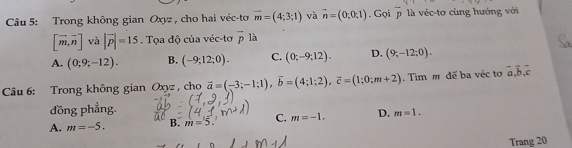 Trong không gian Oxyz , cho hai véc-tơ vector m=(4;3;1) và vector n=(0;0;1). Gọi vector p là véc-tơ cùng hướng với
[vector m,vector n] và |vector p|=15. Tọa độ của véc-tơ vector pla
B.
A. (0;9;-12). (-9;12;0).
C. (0;-9;12).
D. (9;-12;0). 
Câu 6: Trong không gian Oxyz , cho vector a=(-3;-1;1), vector b=(4;1;2), vector c=(1;0;m+2). Tìm m để ba véc tơ overline a, overline b, overline c
đồng phẳng.
C. m=-1.
D. m=1.
A. m=-5. B. m=5
Trang 20