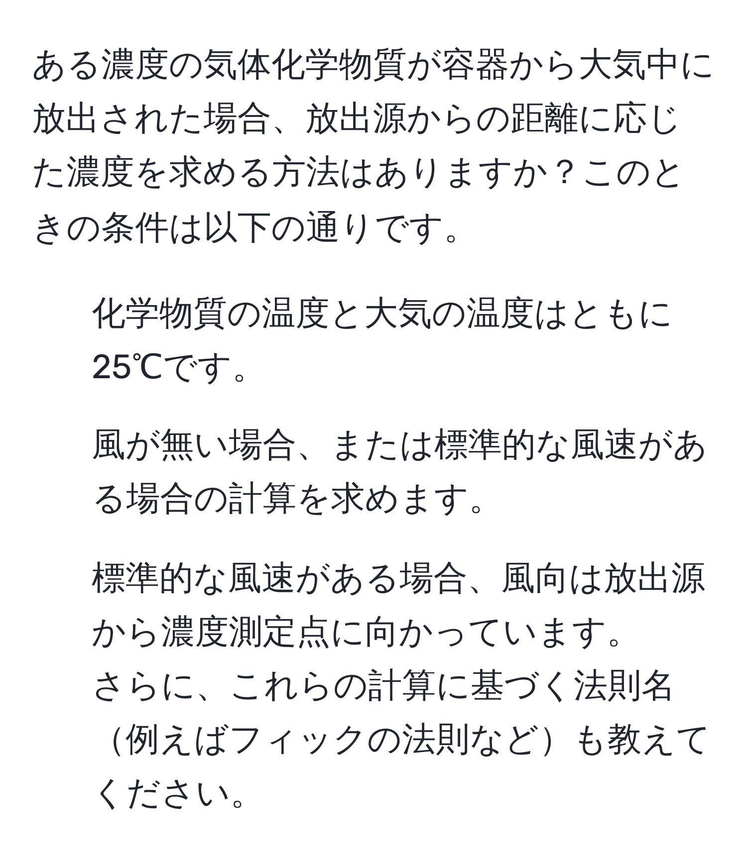 ある濃度の気体化学物質が容器から大気中に放出された場合、放出源からの距離に応じた濃度を求める方法はありますか？このときの条件は以下の通りです。  
- 化学物質の温度と大気の温度はともに25℃です。  
- 風が無い場合、または標準的な風速がある場合の計算を求めます。  
- 標準的な風速がある場合、風向は放出源から濃度測定点に向かっています。  
さらに、これらの計算に基づく法則名例えばフィックの法則なども教えてください。