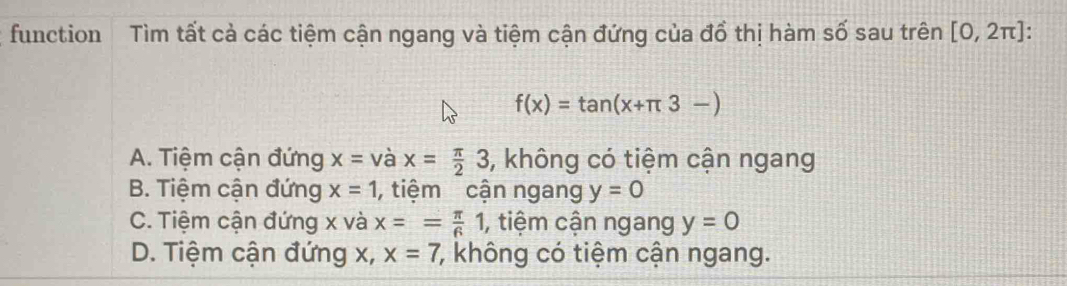 function Tìm tất cả các tiệm cận ngang và tiệm cận đứng của đổ thị hàm số sau trên [0,2π ] :
f(x)=tan (x+π 3-)
A. Tiệm cận đứng x= và x= π /2 3 , không có tiệm cận ngang
B. Tiệm cận đứng x=1 , tiệm cận ngang y=0
C. Tiệm cận đứng x và x== π /6 1 , tiệm cận ngang y=0
D. Tiệm cận đứng x, x=7 7, không có tiệm cận ngang.