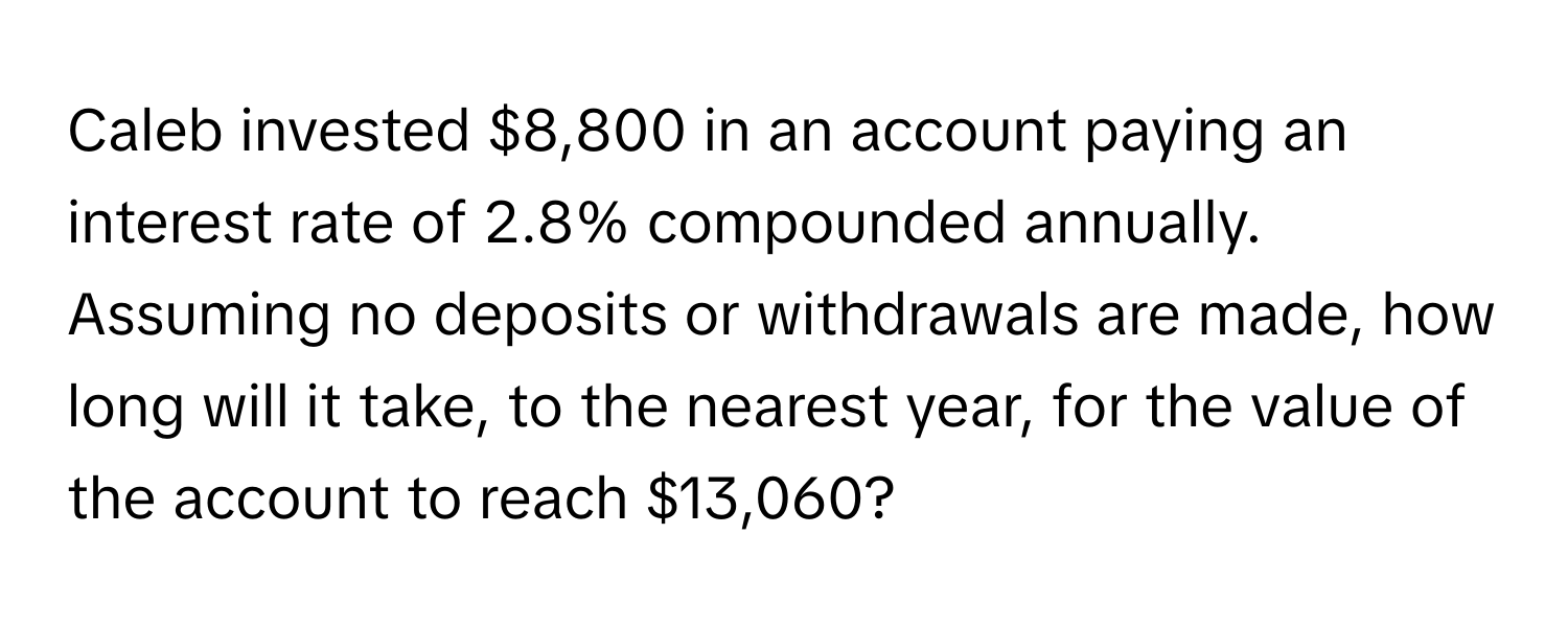 Caleb invested $8,800 in an account paying an interest rate of 2.8% compounded annually. Assuming no deposits or withdrawals are made, how long will it take, to the nearest year, for the value of the account to reach $13,060?