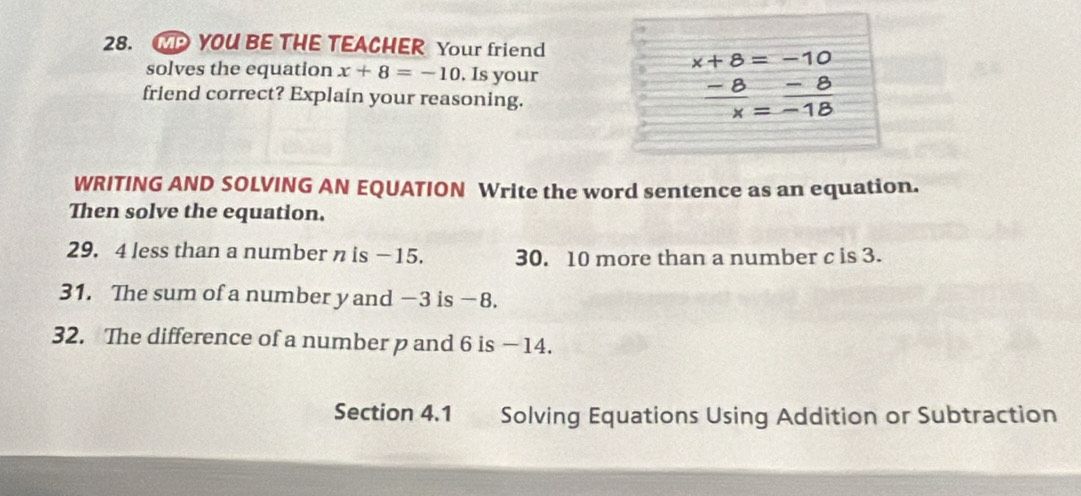 WP YOU BE THE TEACHER Your friend
x+8=-10
solves the equation x+8=-10. Is your 
friend correct? Explain your reasoning.
 (-8)/x = (-8)/-18 
WRITING AND SOLVING AN EQUATION Write the word sentence as an equation. 
Then solve the equation. 
29. 4 less than a number n is − 15. 30. 10 more than a number c is 3. 
31. The sum of a number y and −3 is −8. 
32. The difference of a number p and 6 is —14. 
Section 4.1 Solving Equations Using Addition or Subtraction