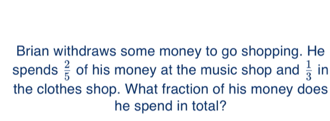 Brian withdraws some money to go shopping. He
spends  2/5  of his money at the music shop and  1/3  in
the clothes shop. What fraction of his money does
he spend in total?