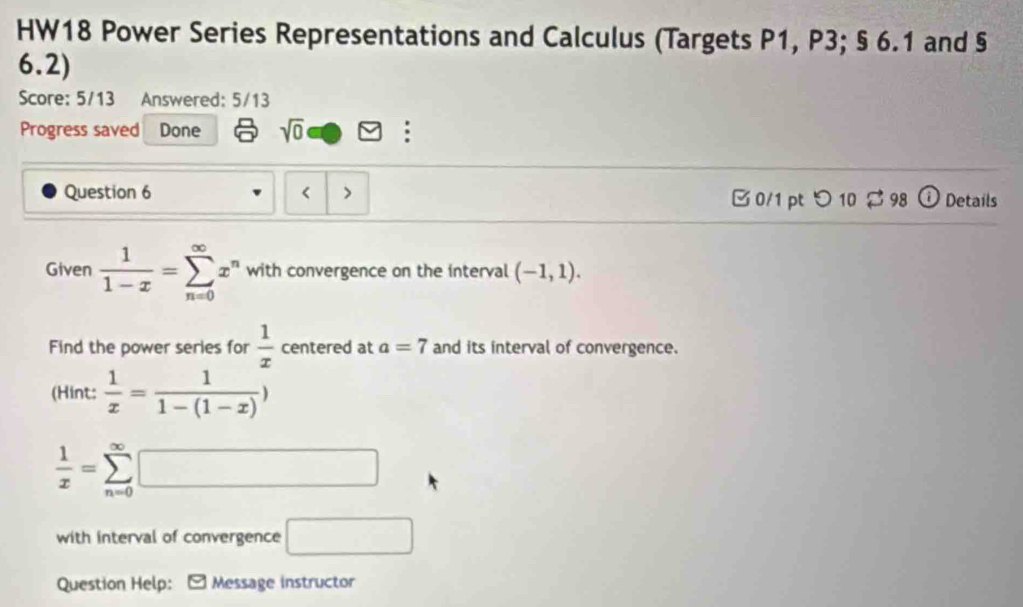 HW18 Power Series Representations and Calculus (Targets P1, P3; § 6.1 and § 
6.2) 
Score: 5/13 Answered: 5/13 
Progress saved Done sqrt(0) : 
Question 6 < > B 0/1 pt つ 10 $ 98 ① Details 
Given  1/1-x =sumlimits _(n=0)^(∈fty)x^n with convergence on the interval (-1,1). 
Find the power series for  1/x  centered at a=7 and its interval of convergence. 
(Hint:  1/x = 1/1-(1-x) )
 1/x =sumlimits _(n=0)^(∈fty)□
with interval of convergence □ 
Question Help: Message instructor