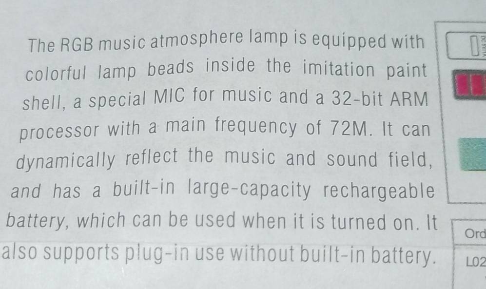 The RGB music atmosphere lamp is equipped with 
colorful lamp beads inside the imitation paint 
shell, a special MIC for music and a 32-bit ARM 
processor with a main frequency of 72M. It can 
dynamically reflect the music and sound field, 
and has a built-in large-capacity rechargeable 
battery, which can be used when it is turned on. It Ord 
also supports plug-in use without built-in battery. L02