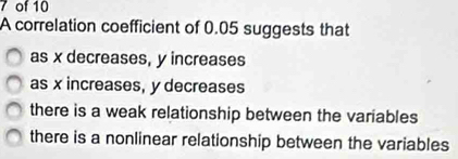 of 10
A correlation coefficient of 0.05 suggests that
as x decreases, y increases
as x increases, y decreases
there is a weak relationship between the variables
there is a nonlinear relationship between the variables