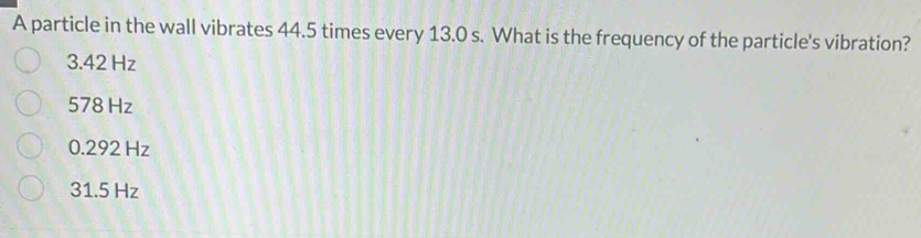 A particle in the wall vibrates 44.5 times every 13.0 s. What is the frequency of the particle's vibration?
3.42 Hz
578 Hz
0.292 Hz
31.5 Hz