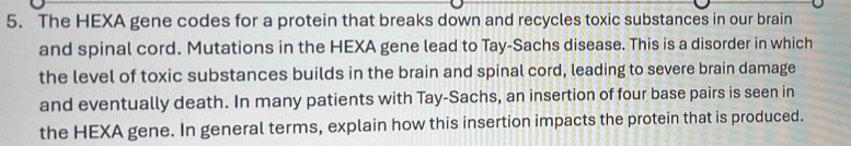 The HEXA gene codes for a protein that breaks down and recycles toxic substances in our brain 
and spinal cord. Mutations in the HEXA gene lead to Tay-Sachs disease. This is a disorder in which 
the level of toxic substances builds in the brain and spinal cord, leading to severe brain damage 
and eventually death. In many patients with Tay-Sachs, an insertion of four base pairs is seen in 
the HEXA gene. In general terms, explain how this insertion impacts the protein that is produced.