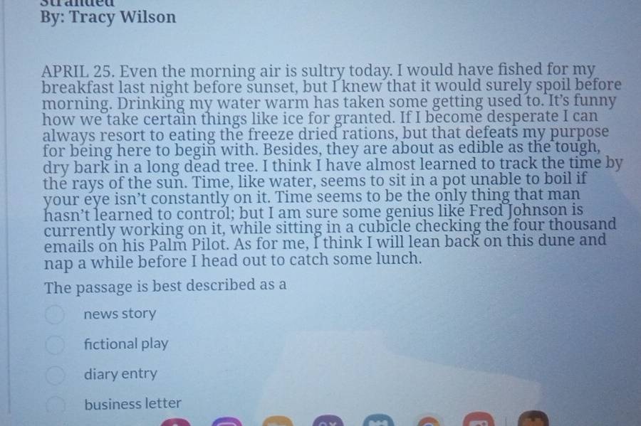 stranued
By: Tracy Wilson
APRIL 25. Even the morning air is sultry today. I would have fished for my
breakfast last night before sunset, but I knew that it would surely spoil before
morning. Drinking my water warm has taken some getting used to. It’s funny
how we take certain things like ice for granted. If I become desperate I can
always resort to eating the freeze dried rations, but that defeats my purpose
for being here to begin with. Besides, they are about as edible as the tough,
dry bark in a long dead tree. I think I have almost learned to track the time by
the rays of the sun. Time, like water, seems to sit in a pot unable to boil if
your eye isn’t constantly on it. Time seems to be the only thing that man
hasn’t learned to control; but I am sure some genius like Fred Johnson is
currently working on it, while sitting in a cubicle checking the four thousand
emails on his Palm Pilot. As for me, I think I will lean back on this dune and
nap a while before I head out to catch some lunch.
The passage is best described as a
news story
fctional play
diary entry
business letter