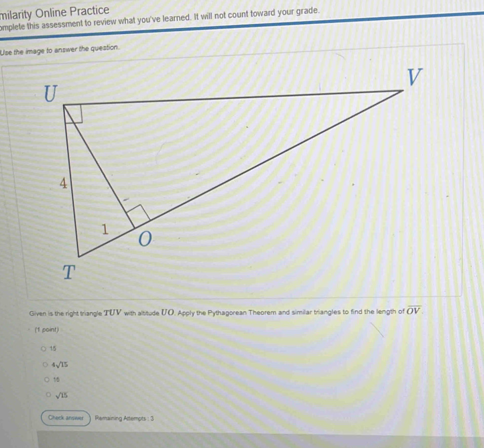 milarity Online Practice
omplete this assessment to review what you've learned. It will not count toward your grade.
Use the image to answer the question.
Given is the right triangle TUV with altitude UO. Apply the Pythagorean Theorem and similar triangles to find the length of overline OV. 
(1 point)
15
4sqrt(15)
16
sqrt(15)
Check answer Remaining Attempts : 3