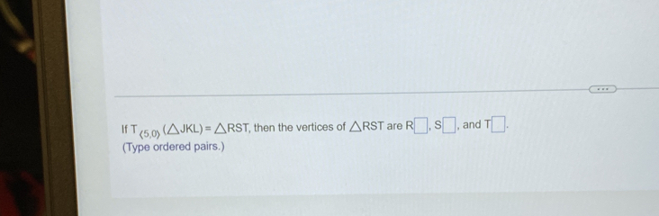 If T_(5,0)(△ JKL)=△ RST then the vertices of △ RST are R□ , S□ , and T□. 
(Type ordered pairs.)