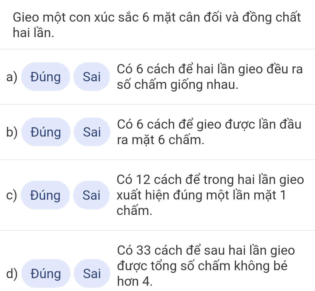 Gieo một con xúc sắc 6 mặt cân đối và đồng chất 
hai lần. 
a) Đúng Sai 
Có 6 cách để hai lần gieo đều ra 
số chấm giống nhau. 
b) Đúng Sai 
Có 6 cách để gieo được lần đầu 
ra mặt 6 chấm. 
Có 12 cách để trong hai lần gieo 
c) Đúng Sai xuất hiện đúng một lần mặt 1
chấm. 
Có 33 cách để sau hai lần gieo 
được tổng số chấm không bé 
d) Đúng Sai 
hơn 4.