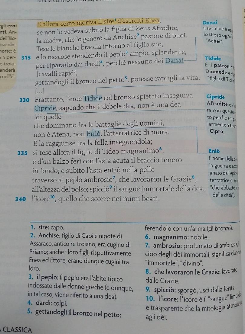 egli eroi E allora certo moriva il sire¹ d’eserciti Enea, Danai
rti. An- se non lo vedeva subito la figlia di Zeus Afrodite, Il termine è u
dell'//ia-
iracolo- la madre, che lo generò da Anchise^^2 pastore di buoi. lo stesso signif
''Achei''.
norte: è Tese le bianche braccia intorno al figlio suo,
a per- 315 e lo nascose stendendo il peplo³ ampio, splendente,
enderà per ripararlo dai dardi⁴, perché nessuno dei Danai Tidide
e troia-
É il patronim
a nell 'E- [cavalli rapidi,
Diomede e si
gettandogli il bronzo nel petto⁵, potesse rapirgli la vita. ''figlio di Tide
[...]
330 Frattanto, l’eroe Tidide col bronzo spietato inseguiva Cipride
Cipride, sapendo che è debole dea, non è una dea Afrodite èch
ta con questo 
[di quelle to perché erapa
che dominano fra le battaglie degli uomini, larmente venen
non è Atena, non Eniò, l'atterratrice di mura.
Cipro.
E la raggiunse tra la folla inseguendola;
335 si tese allora il figlio di Tideo magnanimo“, Eniò
e d’un balzo ferì con l’asta acuta il braccio tenero Il nome della de
in fondo; e subito l’asta entrò nella pelle
la guerra è accor
gnato dall'epitet
traverso al peplo ambrosio⁷, che lavoraron le Grazie®, terratrice di mu
all’altezza del polso; spicciò’ il sangue immortale della dea, 'che abbatte le 
delle città").
340 l’icore¹, quello che scorre nei numi beati.
1. sire: capo. ferendolo con un’arma (di bronzo).
2. Anchise: figlio di Capi e nipote di 6. magnanimo: nobile.
Assaraco, antico re troiano, era cugino di 7. ambrosio: profumato di ambrosia, i
Priamo; anche i loro figli, rispettivamente cibo degli dèi immortali; significa dunqu
Enea ed Ettore, erano dunque cugini tra “immortale”, “'divino”.
loro.
8. che lavoraron le Grazie: lavorato
3. il peplo: il peplo era l’abito tipico dalle Grazie.
indossato dalle donne greche (e dunque, 9. spicciò: sgorgò, uscì dalla ferita.
in tal caso, viene riferito a una dea).  10. l'icore: l'icóre è il "sangue'" limpido
4. dardi: colpi.
e trasparente che la mitología attribuíis æ
5. gettandogli il bronzo nel petto: agli dèi.
CLASsICA