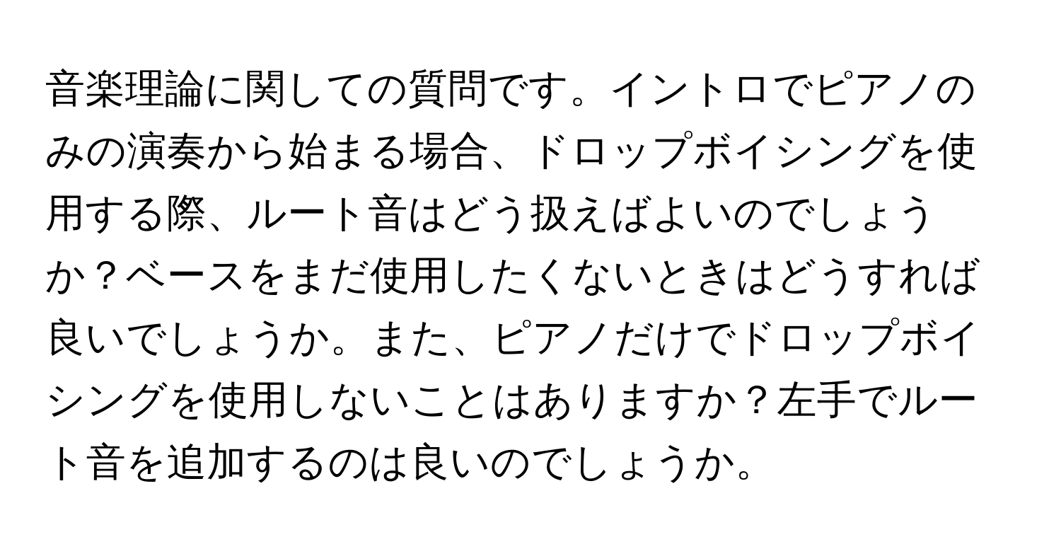 音楽理論に関しての質問です。イントロでピアノのみの演奏から始まる場合、ドロップボイシングを使用する際、ルート音はどう扱えばよいのでしょうか？ベースをまだ使用したくないときはどうすれば良いでしょうか。また、ピアノだけでドロップボイシングを使用しないことはありますか？左手でルート音を追加するのは良いのでしょうか。