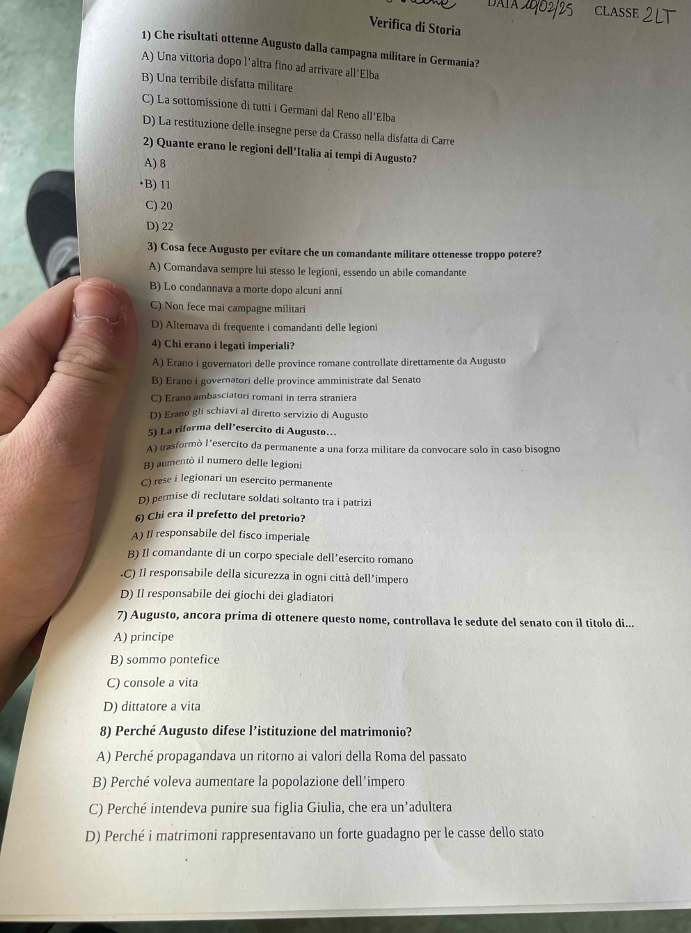 CLASSE 21
Verifica di Storia
1) Che risultati ottenne Augusto dalla campagna militare in Germania?
A) Una vittoria dopo l’altra fino ad arrivare all’Elba
B) Una terribile disfatta militare
C) La sottomissione di tutti i Germani dal Reno all’Elba
D) La restituzione delle insegne perse da Crasso nella disfatta di Carre
2) Quante erano le regioni dell’Italia ai tempi di Augusto?
A) 8
•B) 11
C) 20
D) 22
3) Cosa fece Augusto per evitare che un comandante militare ottenesse troppo potere?
A) Comandava sempre lui stesso le legioni, essendo un abile comandante
B) Lo condannava a morte dopo alcuni anni
C) Non fece mai campagne militari
D) Alternava di frequente i comandanti delle legioni
4) Chi erano i legati imperiali?
A) Erano i governatori delle province romane controllate direttamente da Augusto
B) Erano i governatori delle province amministrate dal Senato
C) Erano ambasciatori romani in terra straniera
D) Erano gli schiavi al diretto servizio di Augusto
5) La riforma dell’esercito di Augusto..
A) trasformò l’esercito da permanente a una forza militare da convocare solo in caso bisogno
B) aumentò il numero delle legioni
C) rese i legionari un esercito permanente
D) permise di reclutare soldati soltanto tra i patrizi
6) Chi era il prefetto del pretorio?
A) Il responsabile del fisco imperiale
B) Il comandante di un corpo speciale dell’esercito romano.C) Il responsabile della sicurezza in ogni città dell’impero
D) Il responsabile dei giochi dei gladiatori
7) Augusto, ancora prima di ottenere questo nome, controllava le sedute del senato con il titolo di...
A) principe
B) sommo pontefice
C) console a vita
D) dittatore a vita
8) Perché Augusto difese l’istituzione del matrimonio?
A) Perché propagandava un ritorno ai valori della Roma del passato
B) Perché voleva aumentare la popolazione dell’impero
C) Perché intendeva punire sua figlia Giulia, che era un’adultera
D) Perché i matrimoni rappresentavano un forte guadagno per le casse dello stato