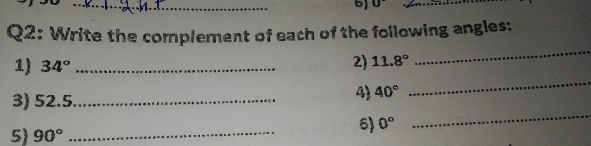 0 _ 
Q2: Write the complement of each of the following angles: 
_ 
_ 
1) 34° _ 
2) 11.8°
_ 
3) 52.5 _ 
4) 40°
6) 0°
5) 90° _