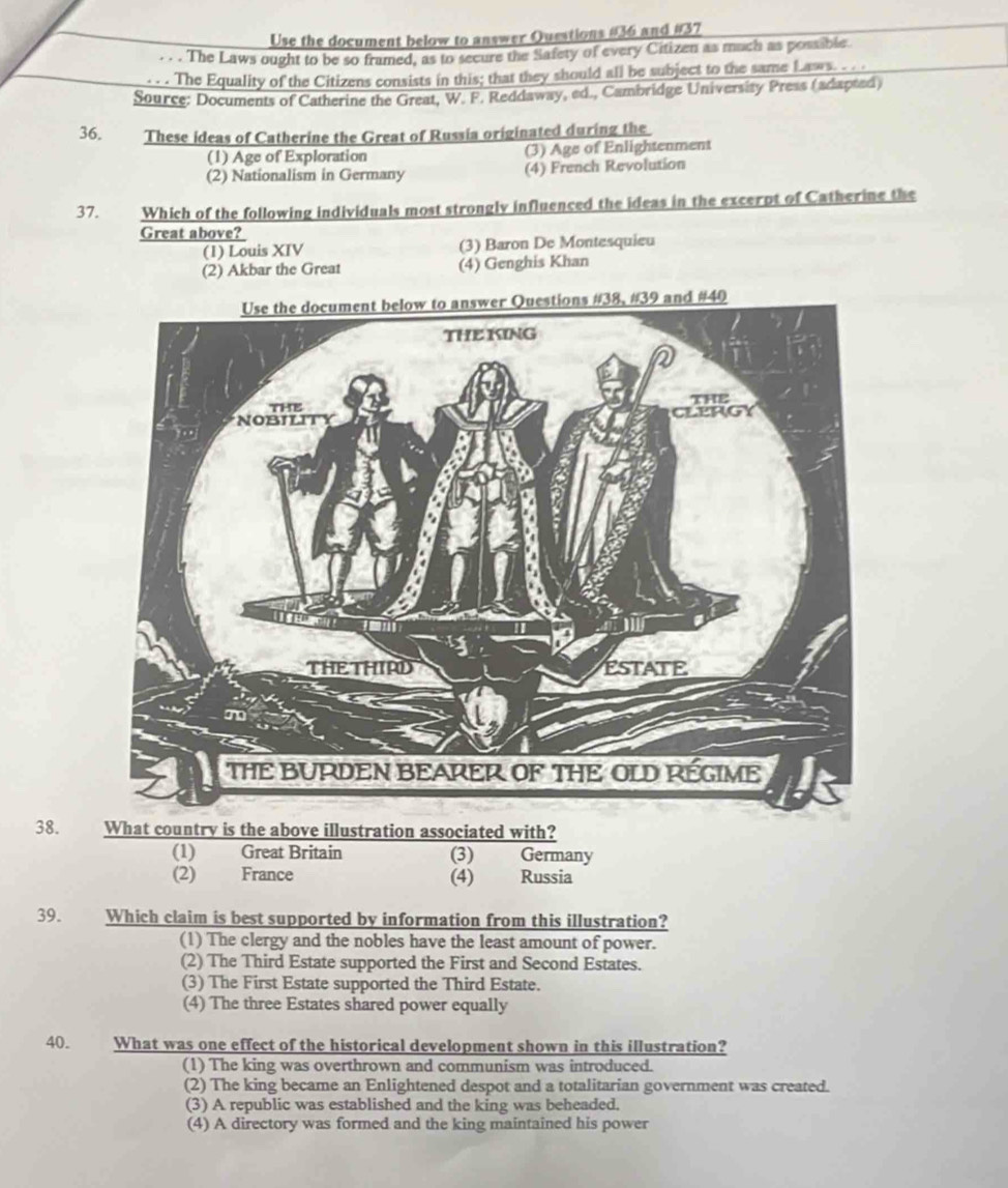 Use the document below to answer Questions #36 and #37
. . . The Laws ought to be so framed, as to secure the Safety of every Citizen as much as possible.
. . . The Equality of the Citizens consists in this; that they should all be subject to the same Laws. . . .
Source: Documents of Catherine the Great, W. F. Reddaway, ed., Cambridge University Press (adapted)
36. These ideas of Catherine the Great of Russia originated during the
(1) Age of Exploration (3) Age of Enlightenment
(2) Nationalism in Germany (4) French Revolution
37. Which of the following individuals most strongly influenced the ideas in the excerpt of Catherine the
Great above?
(1) Louis XIV (3) Baron De Montesquieu
(2) Akbar the Great (4) Genghis Khan
38.
(1) Great Britain (3) Germany
(2) France (4) Russia
39. Which claim is best supported by information from this illustration?
(1) The clergy and the nobles have the least amount of power.
(2) The Third Estate supported the First and Second Estates.
(3) The First Estate supported the Third Estate.
(4) The three Estates shared power equally
40. What was one effect of the historical development shown in this illustration?
(1) The king was overthrown and communism was introduced.
(2) The king became an Enlightened despot and a totalitarian government was created.
(3) A republic was established and the king was beheaded.
(4) A directory was formed and the king maintained his power