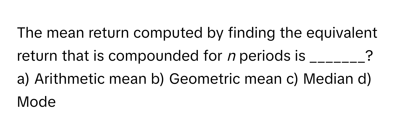 The mean return computed by finding the equivalent return that is compounded for *n* periods is _______?

a) Arithmetic mean b) Geometric mean c) Median d) Mode