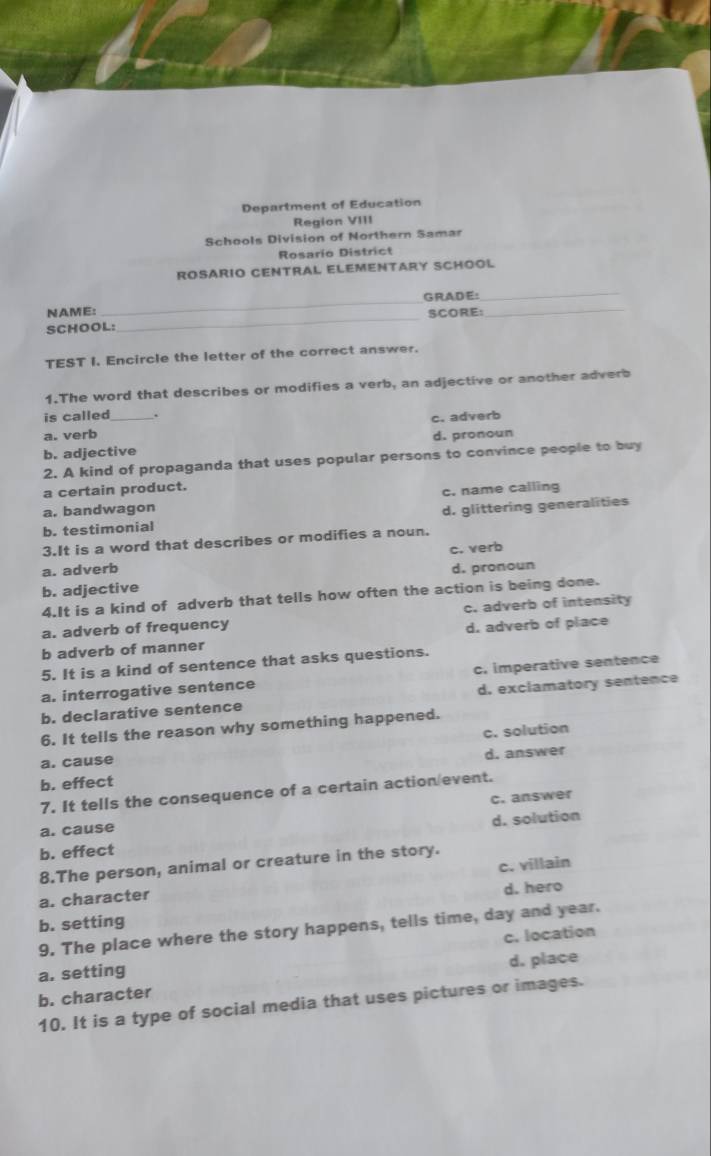 Department of Education
Region VIII
Schools Division of Northern Samar
Rosario District
ROSARIO CENTRAL ELEMENTARY SCHOOL
NAME: _GRADE:
_
SCHOOL: _SCORE:_
TEST I. Encircle the letter of the correct answer.
1.The word that describes or modifies a verb, an adjective or another adverb
is called .
a. verb _c. adverb
b. adjective d. pronoun
2. A kind of propaganda that uses popular persons to convince people to buy
a certain product.
a. bandwagon c. name calling
b. testimonial d. glittering generalities
3.It is a word that describes or modifies a noun.
a. adverb c. verb
b. adjective d. pronoun
4.It is a kind of adverb that tells how often the action is being done.
a. adverb of frequency c. adverb of intensity
b adverb of manner d. adverb of place
5. It is a kind of sentence that asks questions.
a. interrogative sentence c. imperative sentence
b. declarative sentence d. exclamatory sentence
6. It tells the reason why something happened.
a. cause c. solution
b. effect d. answer
7. It tells the consequence of a certain action/event.
a. cause c. answer
b. effect d. solution
8.The person, animal or creature in the story.
a. character c. villain
b. setting d. hero
9. The place where the story happens, tells time, day and year.
a. setting c. location
b. character d. place
10. It is a type of social media that uses pictures or images.