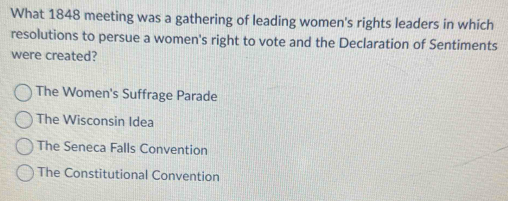 What 1848 meeting was a gathering of leading women's rights leaders in which
resolutions to persue a women's right to vote and the Declaration of Sentiments
were created?
The Women's Suffrage Parade
The Wisconsin Idea
The Seneca Falls Convention
The Constitutional Convention