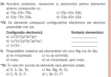 Numărul protonilor, neutronilor si electronilor pentru elementul
arseniu corespunde cu:
a) 75p 33n 75ẽ; c) 33p 42n 33ẽ;
b) 33p 75n 33ë; d) 33p 42n 42ē.
*IV. Ce elemente corespund configuratiilor electronice ale atomilor
prezentate mai jos:
Configurația electronică Simbolul elementului
a) 1s^22s^22p^63s^23p^4; 
_
b) 1s^22s^22p^63s^23p^64s^2; 
_
c) 1s^22s^1. 
_
V. Proprietățile metalice ale elementelor din șirul Mg-Ca-Sr-Ba:
a) se micșorează; c) nu se schimbă;
b) cresc; d) se micșorează, apoi cresc.
*VI. În care din șirurile de elemente raza atomică crește:
a) O, S, Se, Te; c) Na, Mg, Al, Si;
b) C, N, O, F; d) I, Br, Cl, F?