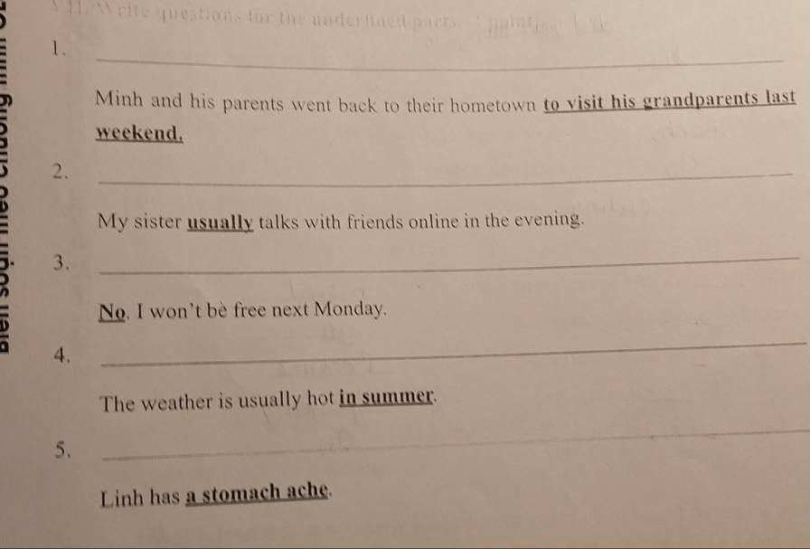 ons for the unde 
_ 
1. 
Minh and his parents went back to their hometown to visit his grandparents last 
weekend. 
2._ 
My sister usually talks with friends online in the evening. 
,. 3._ 
No. I won't be free next Monday. 
4. 
_ 
The weather is usually hot in summer. 
5. 
_ 
Linh has a stomach ache.