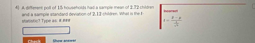 A different poll of 15 households had a sample mean of 2.72 children Incorrect 
and a sample standard deviation of 2.12 children. What is the t - 
statistic? Type as: #.###
t=frac overline x-mu  s/sqrt(n) 
Check Show answer