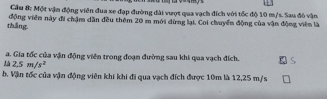 sieu thị là v=4m/s ) 
Câu 8: Một vận động viên đua xe đạp đường dài vượt qua vạch đích với tốc độ 10 m/s. Sau đó vận 
động viên này đi chậm dần đều thêm 20 m mới dừng lại. Coi chuyển động của vận động viên là 
thẳng. 
a. Gia tốc của vận động viên trong đoạn đường sau khi qua vạch đích. 
là 2,5m/s^2
b. Vận tốc của vận động viên khi khi đi qua vạch đích được 10m là 12,25 m/s