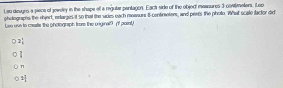 Leo designs a piece of jewelry in the shape of a regular pentagon. Each side of the object measures 3 centimeters. Leo
photographs the object, enlarges it so that the sides each measure 8 centimeters, and prints the photo. What scale factor did
Leo use to create the photograph from the original? (1 point)
2 1/3 
 3/6 
n
2 2/3 