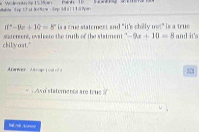 Wednesday by 11:59pm Points 10 
aillable Sep 17 at 8:45am - 5ep 18 at 11:59pm
If''-9x+10=8° is a true statement and "it's chilly out" is a true 
statement, evaluate the truth of the statment " -9x+10=8 and it's 
chilly out." 
Answer Attempt t out of a 
194 
. And statements are true if 
Submit Answer