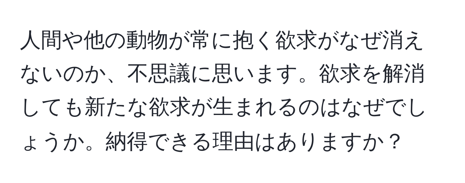 人間や他の動物が常に抱く欲求がなぜ消えないのか、不思議に思います。欲求を解消しても新たな欲求が生まれるのはなぜでしょうか。納得できる理由はありますか？