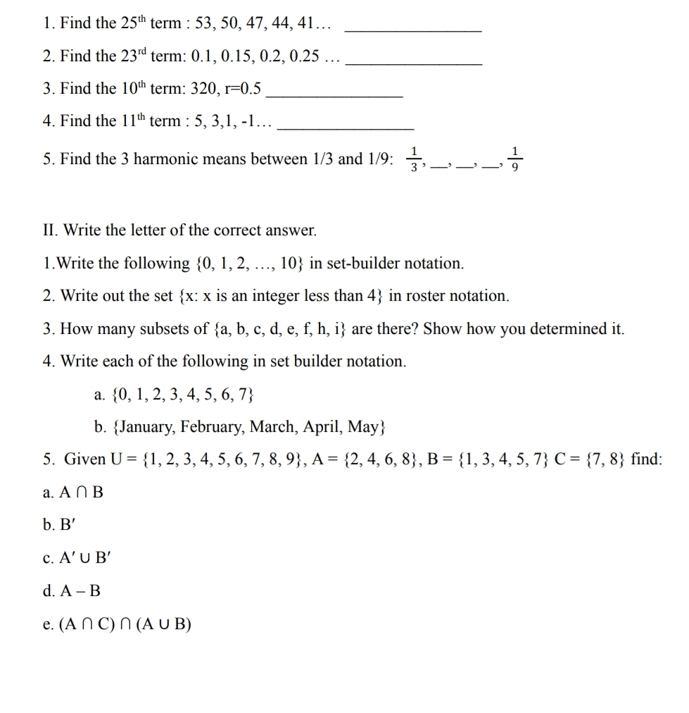 Find the 25^(th) term : 53, 50, 47, 44, 41…_ 
2. Find the 23^(rd) term: 0.1, 0.15, 0.2, 0.25 …_ 
_ 
3. Find the 10^(th) term: 320, r=0.5
4. Find the 11^(th) term : 5, 3, 1, -1…_ 
5. Find the 3 harmonic means between 1/3 and 1/9 :  1/3 , __, _,  1/9 
II. Write the letter of the correct answer. 
1.Write the following  0,1,2,...,10 in set-builder notation. 
2. Write out the set  x: x is an integer less than 4 in roster notation. 
3. How many subsets of  a,b,c,d,e,f,h,i are there? Show how you determined it. 
4. Write each of the following in set builder notation. 
a.  0,1,2,3,4,5,6,7
b. January, February, March, April, May
5. Given U= 1,2,3,4,5,6,7,8,9 , A= 2,4,6,8 , B= 1,3,4,5,7 C= 7,8 find: 
a. A∩ B
b. B'
c. A'∪ B'
d. A-B
e. (A∩ C)∩ (A∪ B)