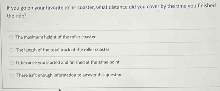 If you go on your favorite roller coaster, what distance did you cover by the time you finished
the ride?
The maximum height of the roller coaster
The length of the total track of the roller coaster
0, because you started and finished at the same point
There isn't enough information to answer this question