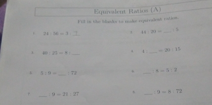 Equivalent Ratios (A) 
Fill in the blanks to make equivalent ratios. 
1 24:56=3 |_ 
1 44:20= _  :5
3 40:25=8: _ 
4. 4 . _ =20:15
5. 5:9= _  : 72
6. _ 8=5:2
_ 
7 : 9=21:27
8. _: 9=8:72