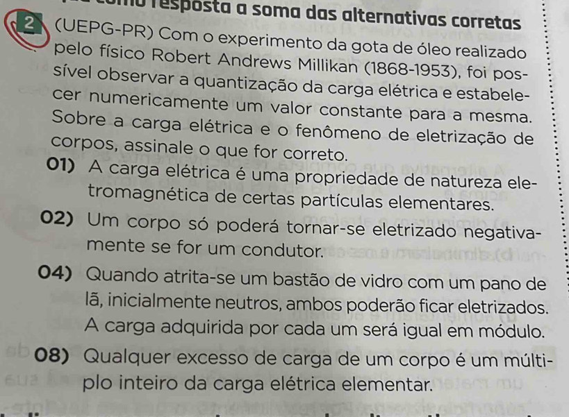 mo respósta a soma das alternativas corretas
2 (UEPG-PR) Com o experimento da gota de óleo realizado
pelo físico Robert Andrews Millikan (1868-1953), foi pos-
sível observar a quantização da carga elétrica e estabele-
cer numericamente um valor constante para a mesma.
Sobre a carga elétrica e o fenômeno de eletrização de
corpos, assinale o que for correto.
01) A carga elétrica é uma propriedade de natureza ele-
tromagnética de certas partículas elementares.
02) Um corpo só poderá tornar-se eletrizado negativa-
mente se for um condutor.
04) Quando atrita-se um bastão de vidro com um pano de
lã, inicialmente neutros, ambos poderão ficar eletrizados.
A carga adquirida por cada um será igual em módulo.
08) Qualquer excesso de carga de um corpo é um múlti-
plo inteiro da carga elétrica elementar.