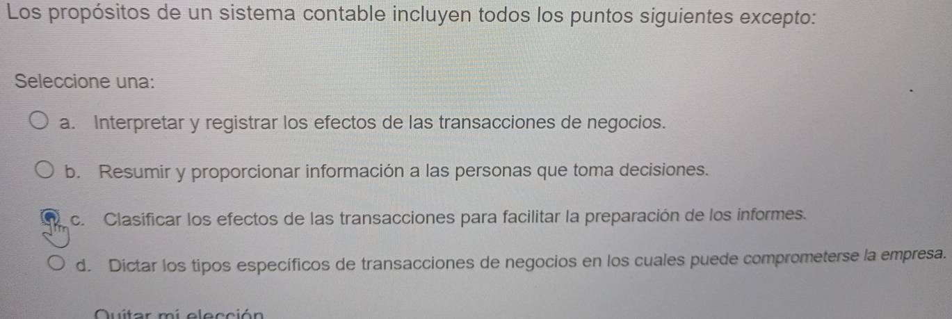 Los propósitos de un sistema contable incluyen todos los puntos siguientes excepto:
Seleccione una:
a. Interpretar y registrar los efectos de las transacciones de negocios.
b. Resumir y proporcionar información a las personas que toma decisiones.
c. Clasificar los efectos de las transacciones para facilitar la preparación de los informes.
d. Dictar los tipos específicos de transacciones de negocios en los cuales puede comprometerse la empresa.
Quitar mí elección