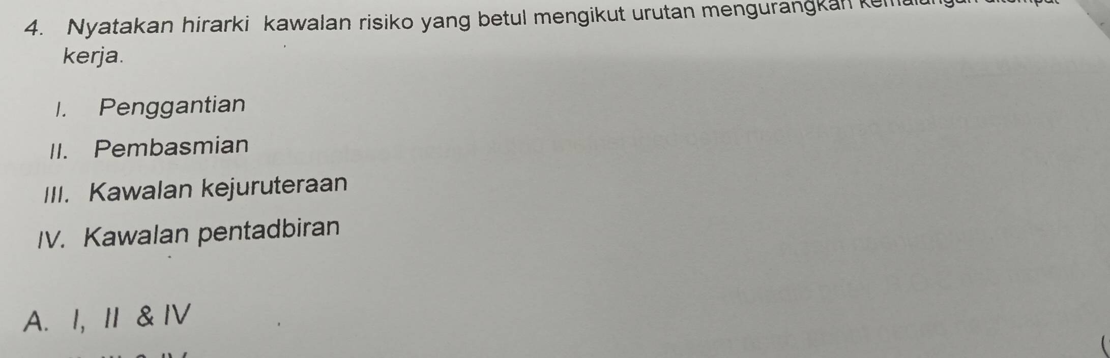 Nyatakan hirarki kawalan risiko yang betul mengikut urutan mengurangkan kemau 
kerja. 
I. Penggantian 
II. Pembasmian 
III. Kawalan kejuruteraan 
IV. Kawalan pentadbiran 
A. I, I & IV