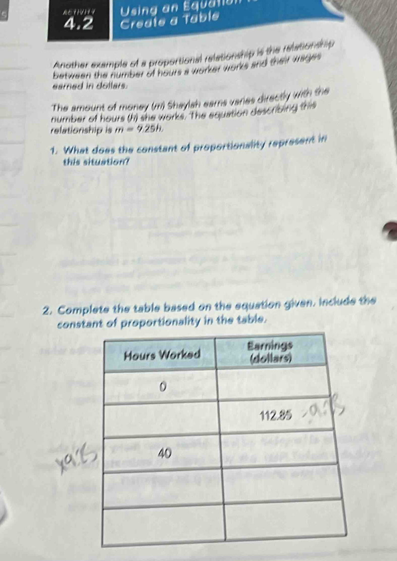 AtilVII Using an Equaton 
4.2 Create a Table 
Another example of a proportional relationship is the reationship 
between the number of hours a worker works and their wage 
earned in dollars. 
The amount of money (m) Shaylsh ears varies directly with the 
number of hours (h) she works. The equation descricing this 
relationship is m=9.25h, 
1. What does the constant of proportionality represent in 
this situation? 
2. Complete the table based on the equation given. include the 
constant of proportionality in the table.
