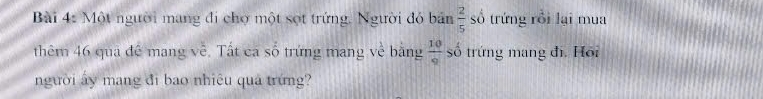 Một người mang đi chợ một sợt trứng. Người đỏ bản  2/5  số trứng rồi lại mua 
thêm 46 qua đế mang về. Tất ca số trứng mang về bằng  10/9  số trứng mang đi. Hồi 
người ấy mang đi bao nhiệu quả trứng?