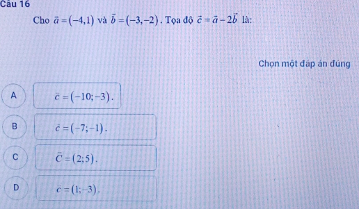 Cho vector a=(-4,1) và vector b=(-3,-2). Tọa độ vector c=vector a-2vector b là:
Chọn một đáp án đúng
A vector c=(-10;-3).
B vector c=(-7;-1).
C overline C=(2;5).
D c=(1;-3).